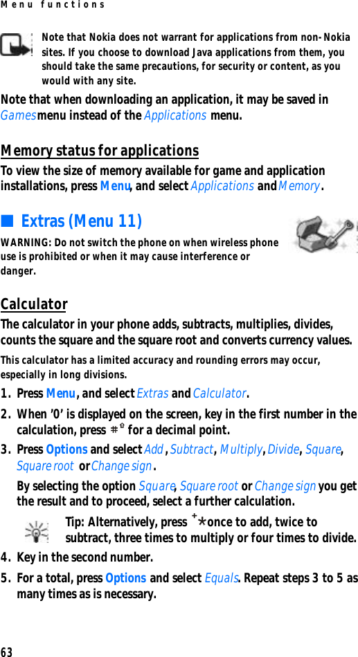 Menu functions63Note that Nokia does not warrant for applications from non-Nokia sites. If you choose to download Java applications from them, you should take the same precautions, for security or content, as you would with any site. Note that when downloading an application, it may be saved in Games menu instead of the Applications menu.Memory status for applicationsTo view the size of memory available for game and application installations, press Menu, and select Applications and Memory. ■Extras (Menu 11)WARNING: Do not switch the phone on when wireless phone use is prohibited or when it may cause interference or danger.CalculatorThe calculator in your phone adds, subtracts, multiplies, divides, counts the square and the square root and converts currency values.This calculator has a limited accuracy and rounding errors may occur, especially in long divisions.1. Press Menu, and select Extras and Calculator.2. When ’0’ is displayed on the screen, key in the first number in the calculation, press  for a decimal point.3. Press Options and select Add, Subtract, Multiply, Divide, Square, Square root or Change sign.By selecting the option Square, Square root or Change sign you get the result and to proceed, select a further calculation.Tip: Alternatively, press once to add, twice to subtract, three times to multiply or four times to divide.4. Key in the second number.5. For a total, press Options and select Equals. Repeat steps 3 to 5 as many times as is necessary.