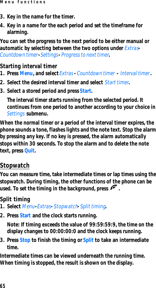 Menu functions653. Key in the name for the timer.4. Key in a name for the each period and set the timeframe for alarming.You can set the progress to the next period to be either manual or automatic by selecting between the two options under Extras-Countdown timer-Settings-Progress to next timer.Starting interval timer1. Press Menu, and select Extras - Countdown timer - Interval timer. 2. Select the desired interval timer and select Start timer. 3. Select a stored period and press Start.The interval timer starts running from the selected period. It continues from one period to another according to your choice in Settings submenu.When the normal timer or a period of the interval timer expires, the phone sounds a tone, flashes lights and the note text. Stop the alarm by pressing any key. If no key is pressed, the alarm automatically stops within 30 seconds. To stop the alarm and to delete the note text, press Quit.StopwatchYou can measure time, take intermediate times or lap times using the stopwatch. During timing, the other functions of the phone can be used. To set the timing in the background, press .Split timing1. Select Menu-Extras-Stopwatch-Split timing. 2. Press Start and the clock starts running.Note: If timing exceeds the value of 99:59:59:9, the time on the display changes to 00:00:00:0 and the clock keeps running.3. Press Stop to finish the timing or Split to take an intermediate time.Intermediate times can be viewed underneath the running time. When timing is stopped, the result is shown on the display.