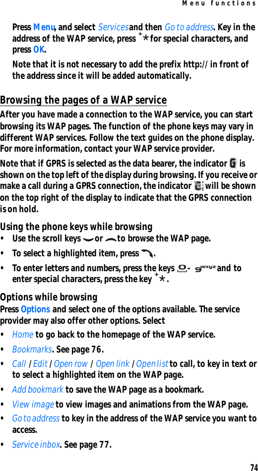 Menu functions74Press Menu, and select Services and then Go to address. Key in the address of the WAP service, press for special characters, and press OK.Note that it is not necessary to add the prefix http:// in front of the address since it will be added automatically.Browsing the pages of a WAP serviceAfter you have made a connection to the WAP service, you can start browsing its WAP pages. The function of the phone keys may vary in different WAP services. Follow the text guides on the phone display. For more information, contact your WAP service provider.Note that if GPRS is selected as the data bearer, the indicator  is shown on the top left of the display during browsing. If you receive or make a call during a GPRS connection, the indicator  will be shown on the top right of the display to indicate that the GPRS connection is on hold.Using the phone keys while browsing•Use the scroll keys or to browse the WAP page.•To select a highlighted item, press .•To enter letters and numbers, press the keys - and to enter special characters, press the key .Options while browsingPress Options and select one of the options available. The service provider may also offer other options. Select•Home to go back to the homepage of the WAP service.•Bookmarks. See page 76.•Call / Edit / Open row / Open link / Open list to call, to key in text or to select a highlighted item on the WAP page.•Add bookmark to save the WAP page as a bookmark.•View image to view images and animations from the WAP page.•Go to address to key in the address of the WAP service you want to access.•Service inbox. See page 77.