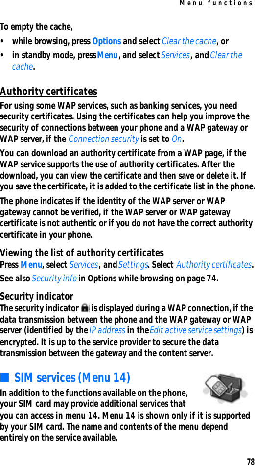 Menu functions78To empty the cache,•while browsing, press Options and select Clear the cache, or•in standby mode, press Menu, and select Services, and Clear the cache.Authority certificatesFor using some WAP services, such as banking services, you need security certificates. Using the certificates can help you improve the security of connections between your phone and a WAP gateway or WAP server, if the Connection security is set to On.You can download an authority certificate from a WAP page, if the WAP service supports the use of authority certificates. After the download, you can view the certificate and then save or delete it. If you save the certificate, it is added to the certificate list in the phone.The phone indicates if the identity of the WAP server or WAP gateway cannot be verified, if the WAP server or WAP gateway certificate is not authentic or if you do not have the correct authority certificate in your phone.Viewing the list of authority certificatesPress Menu, select Services, and Settings. Select Authority certificates.See also Security info in Options while browsing on page 74.Security indicatorThe security indicator  is displayed during a WAP connection, if the data transmission between the phone and the WAP gateway or WAP server (identified by the IP address in the Edit active service settings) is encrypted. It is up to the service provider to secure the data transmission between the gateway and the content server.■SIM services (Menu 14)In addition to the functions available on the phone, your SIM card may provide additional services that you can access in menu 14. Menu 14 is shown only if it is supported by your SIM card. The name and contents of the menu depend entirely on the service available.