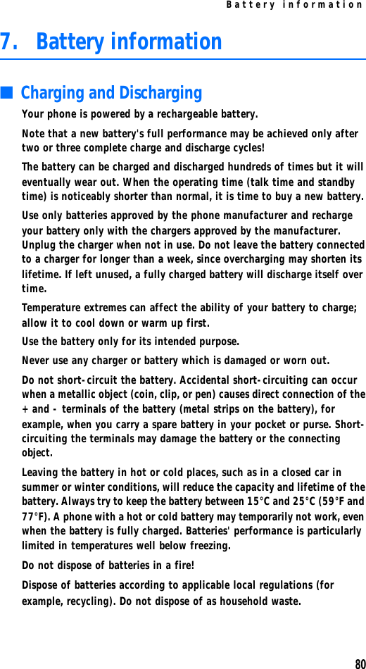 Battery information807. Battery information■Charging and DischargingYour phone is powered by a rechargeable battery.Note that a new battery&apos;s full performance may be achieved only after two or three complete charge and discharge cycles!The battery can be charged and discharged hundreds of times but it will eventually wear out. When the operating time (talk time and standby time) is noticeably shorter than normal, it is time to buy a new battery.Use only batteries approved by the phone manufacturer and recharge your battery only with the chargers approved by the manufacturer. Unplug the charger when not in use. Do not leave the battery connected to a charger for longer than a week, since overcharging may shorten its lifetime. If left unused, a fully charged battery will discharge itself over time.Temperature extremes can affect the ability of your battery to charge; allow it to cool down or warm up first. Use the battery only for its intended purpose.Never use any charger or battery which is damaged or worn out.Do not short-circuit the battery. Accidental short-circuiting can occur when a metallic object (coin, clip, or pen) causes direct connection of the + and - terminals of the battery (metal strips on the battery), for example, when you carry a spare battery in your pocket or purse. Short-circuiting the terminals may damage the battery or the connecting object.Leaving the battery in hot or cold places, such as in a closed car in summer or winter conditions, will reduce the capacity and lifetime of the battery. Always try to keep the battery between 15°C and 25°C (59°F and 77°F). A phone with a hot or cold battery may temporarily not work, even when the battery is fully charged. Batteries&apos; performance is particularly limited in temperatures well below freezing.Do not dispose of batteries in a fire!Dispose of batteries according to applicable local regulations (for example, recycling). Do not dispose of as household waste.