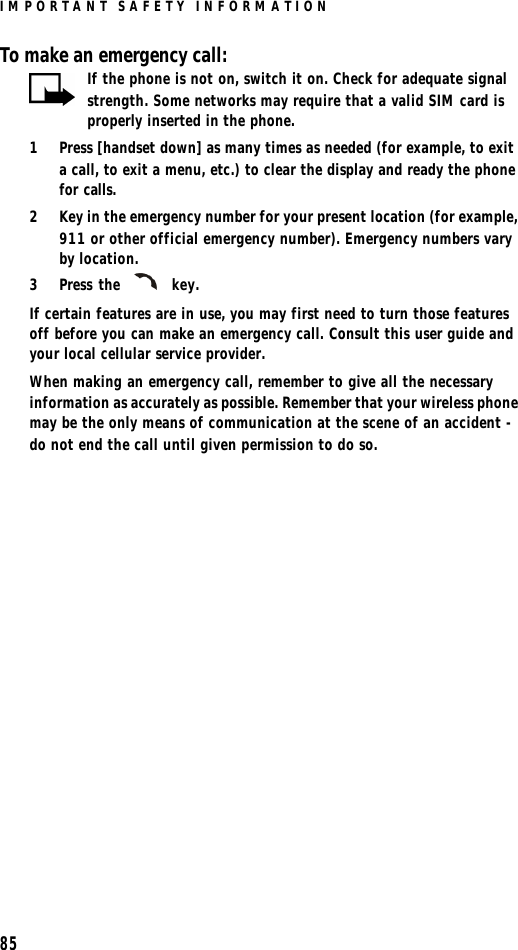 IMPORTANT SAFETY INFORMATION85To make an emergency call:If the phone is not on, switch it on. Check for adequate signal strength. Some networks may require that a valid SIM card is properly inserted in the phone.1Press [handset down] as many times as needed (for example, to exit a call, to exit a menu, etc.) to clear the display and ready the phone for calls. 2Key in the emergency number for your present location (for example, 911 or other official emergency number). Emergency numbers vary by location.3Press the  key.If certain features are in use, you may first need to turn those features off before you can make an emergency call. Consult this user guide and your local cellular service provider.When making an emergency call, remember to give all the necessary information as accurately as possible. Remember that your wireless phone may be the only means of communication at the scene of an accident - do not end the call until given permission to do so.