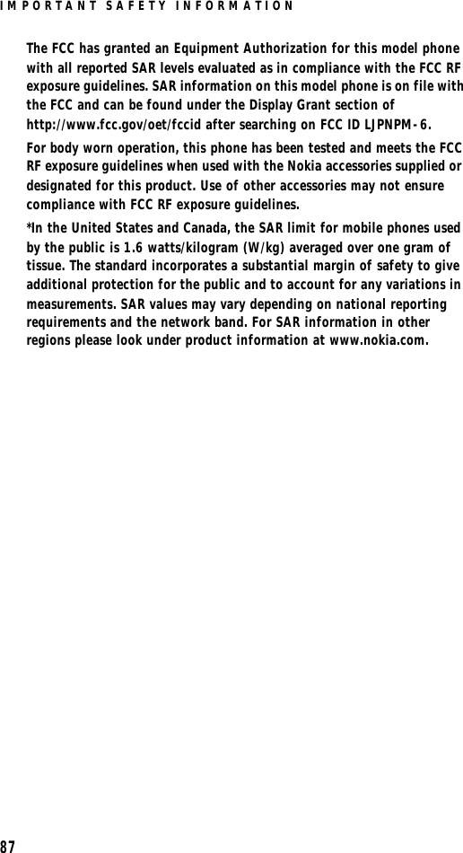 IMPORTANT SAFETY INFORMATION87The FCC has granted an Equipment Authorization for this model phone with all reported SAR levels evaluated as in compliance with the FCC RF exposure guidelines. SAR information on this model phone is on file with the FCC and can be found under the Display Grant section of http://www.fcc.gov/oet/fccid after searching on FCC ID LJPNPM-6.For body worn operation, this phone has been tested and meets the FCC RF exposure guidelines when used with the Nokia accessories supplied or designated for this product. Use of other accessories may not ensure compliance with FCC RF exposure guidelines.*In the United States and Canada, the SAR limit for mobile phones used by the public is 1.6 watts/kilogram (W/kg) averaged over one gram of tissue. The standard incorporates a substantial margin of safety to give additional protection for the public and to account for any variations in measurements. SAR values may vary depending on national reporting requirements and the network band. For SAR information in other regions please look under product information at www.nokia.com.