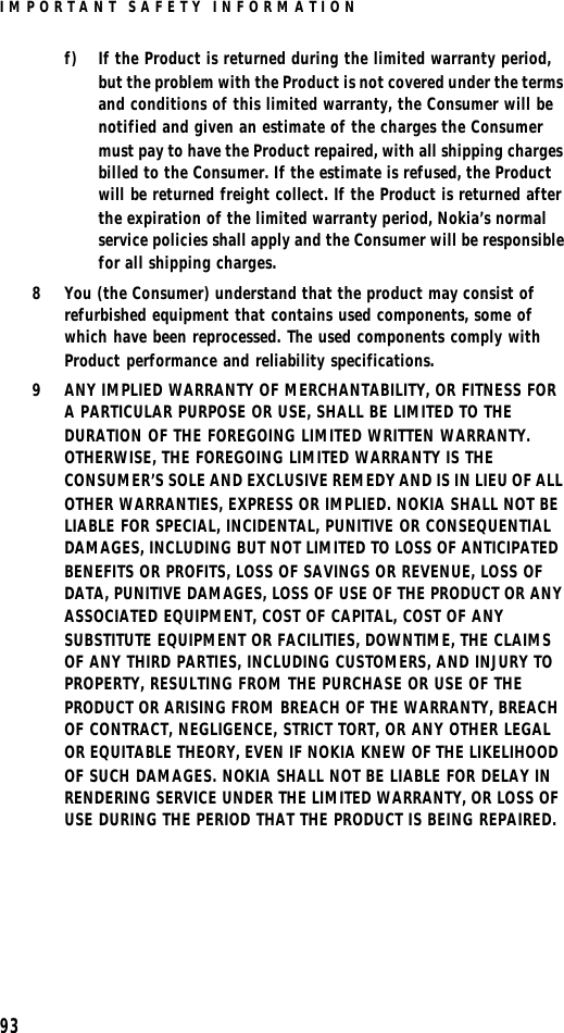 IMPORTANT SAFETY INFORMATION93f) If the Product is returned during the limited warranty period, but the problem with the Product is not covered under the terms and conditions of this limited warranty, the Consumer will be notified and given an estimate of the charges the Consumer must pay to have the Product repaired, with all shipping charges billed to the Consumer. If the estimate is refused, the Product will be returned freight collect. If the Product is returned after the expiration of the limited warranty period, Nokia’s normal service policies shall apply and the Consumer will be responsible for all shipping charges.8You (the Consumer) understand that the product may consist of refurbished equipment that contains used components, some of which have been reprocessed. The used components comply with Product performance and reliability specifications.9ANY IMPLIED WARRANTY OF MERCHANTABILITY, OR FITNESS FOR A PARTICULAR PURPOSE OR USE, SHALL BE LIMITED TO THE DURATION OF THE FOREGOING LIMITED WRITTEN WARRANTY. OTHERWISE, THE FOREGOING LIMITED WARRANTY IS THE CONSUMER’S SOLE AND EXCLUSIVE REMEDY AND IS IN LIEU OF ALL OTHER WARRANTIES, EXPRESS OR IMPLIED. NOKIA SHALL NOT BE LIABLE FOR SPECIAL, INCIDENTAL, PUNITIVE OR CONSEQUENTIAL DAMAGES, INCLUDING BUT NOT LIMITED TO LOSS OF ANTICIPATED BENEFITS OR PROFITS, LOSS OF SAVINGS OR REVENUE, LOSS OF DATA, PUNITIVE DAMAGES, LOSS OF USE OF THE PRODUCT OR ANY ASSOCIATED EQUIPMENT, COST OF CAPITAL, COST OF ANY SUBSTITUTE EQUIPMENT OR FACILITIES, DOWNTIME, THE CLAIMS OF ANY THIRD PARTIES, INCLUDING CUSTOMERS, AND INJURY TO PROPERTY, RESULTING FROM THE PURCHASE OR USE OF THE PRODUCT OR ARISING FROM BREACH OF THE WARRANTY, BREACH OF CONTRACT, NEGLIGENCE, STRICT TORT, OR ANY OTHER LEGAL OR EQUITABLE THEORY, EVEN IF NOKIA KNEW OF THE LIKELIHOOD OF SUCH DAMAGES. NOKIA SHALL NOT BE LIABLE FOR DELAY IN RENDERING SERVICE UNDER THE LIMITED WARRANTY, OR LOSS OF USE DURING THE PERIOD THAT THE PRODUCT IS BEING REPAIRED.