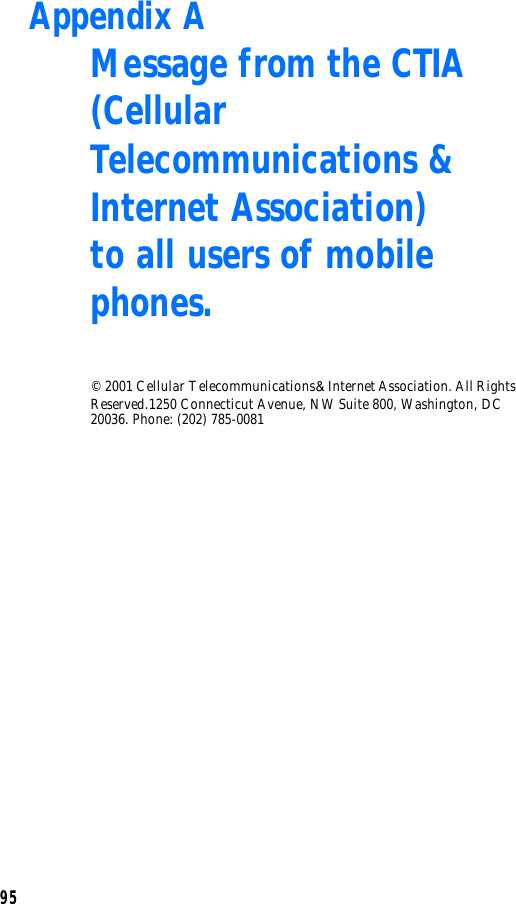 95Appendix A Message from the CTIA(Cellular Telecommunications &amp; Internet Association) to all users of mobile phones.© 2001 Cellular Telecommunications &amp; Internet Association. All Rights Reserved.1250 Connecticut Avenue, NW Suite 800, Washington, DC 20036. Phone: (202) 785-0081