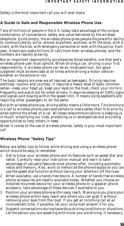 IMPORTANT SAFETY INFORMATION96Safety is the most important call you will ever make.A Guide to Safe and Responsible Wireless Phone UseTens of millions of people in the U.S. today take advantage of the unique combination of convenience, safety and value delivered by the wireless telephone. Quite simply, the wireless phone gives people the powerful ability to communicate by voice--almost anywhere, anytime--with the boss, with a client, with the kids, with emergency personnel or even with the police. Each year, Americans make billions of calls from their wireless phones, and the numbers are rapidly growing.But an important responsibility accompanies those benefits, one that every wireless phone user must uphold. When driving a car, driving is your first responsibility. A wireless phone can be an invaluable tool, but good judgment must be exercised at all times while driving a motor vehicle--whether on the phone or not.The basic lessons are ones we all learned as teenagers. Driving requires alertness, caution and courtesy. It requires a heavy dose of basic common sense---keep your head up, keep your eyes on the road, check your mirrors frequently and watch out for other drivers. It requires obeying all traffic signs and signals and staying within the speed limit. It means using seatbelts and requiring other passengers to do the same.But with wireless phone use, driving safely means a little more. This brochure is a call to wireless phone users everywhere to make safety their first priority when behind the wheel of a car. Wireless telecommunications is keeping us in touch, simplifying our lives, protecting us in emergencies and providing opportunities to help others in need. When it comes to the use of wireless phones, safety is your most important call.   Wireless Phone &quot;Safety Tips&quot;Below are safety tips to follow while driving and using a wireless phone which should be easy to remember. 1Get to know your wireless phone and its features such as speed dial and redial. Carefully read your instruction manual and learn to take advantage of valuable features most phones offer, including automatic redial and memory. Also, work to memorize the phone keypad so you can use the speed dial function without taking your attention off the road.2When available, use a hands free device. A number of hands free wireless phone accessories are readily available today. Whether you choose an installed mounted device for your wireless phone or a speaker phone accessory, take advantage of these devices if available to you.3Position your wireless phone within easy reach. Make sure you place your wireless phone within easy reach and where you can grab it without removing your eyes from the road. If you get an incoming call at an inconvenient time, if possible, let your voice mail answer it for you.4Suspend conversations during hazardous driving conditions or situations. Let the person you are speaking with know you are driving; if necessary, 