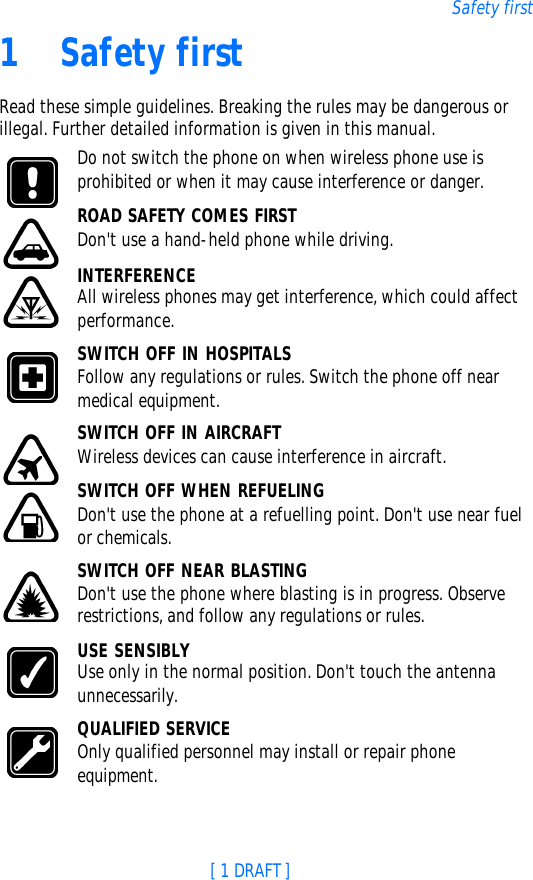 [ 1 DRAFT ]Safety first1Safety firstRead these simple guidelines. Breaking the rules may be dangerous or illegal. Further detailed information is given in this manual.Do not switch the phone on when wireless phone use is prohibited or when it may cause interference or danger.ROAD SAFETY COMES FIRSTDon&apos;t use a hand-held phone while driving.INTERFERENCEAll wireless phones may get interference, which could affect performance.SWITCH OFF IN HOSPITALSFollow any regulations or rules. Switch the phone off near medical equipment.SWITCH OFF IN AIRCRAFTWireless devices can cause interference in aircraft.SWITCH OFF WHEN REFUELINGDon&apos;t use the phone at a refuelling point. Don&apos;t use near fuel or chemicals.SWITCH OFF NEAR BLASTINGDon&apos;t use the phone where blasting is in progress. Observe restrictions, and follow any regulations or rules.USE SENSIBLYUse only in the normal position. Don&apos;t touch the antenna unnecessarily.QUALIFIED SERVICEOnly qualified personnel may install or repair phone equipment.