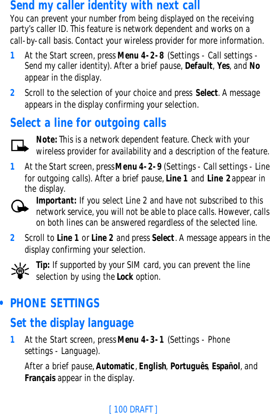[ 100 DRAFT ]Send my caller identity with next callYou can prevent your number from being displayed on the receiving party’s caller ID. This feature is network dependent and works on a call-by-call basis. Contact your wireless provider for more information.1At the Start screen, press Menu 4-2-8 (Settings - Call settings - Send my caller identity). After a brief pause, Default, Yes, and No appear in the display.2Scroll to the selection of your choice and press Select. A message appears in the display confirming your selection.Select a line for outgoing callsNote: This is a network dependent feature. Check with your wireless provider for availability and a description of the feature. 1At the Start screen, press Menu 4-2-9 (Settings - Call settings - Line for outgoing calls). After a brief pause, Line 1 and Line 2 appear in the display.Important: If you select Line 2 and have not subscribed to this network service, you will not be able to place calls. However, calls on both lines can be answered regardless of the selected line.2Scroll to Line 1 or Line 2 and press Select. A message appears in the display confirming your selection.Tip: If supported by your SIM card, you can prevent the line selection by using the Lock option. • PHONE SETTINGSSet the display language1At the Start screen, press Menu 4-3-1 (Settings - Phone settings - Language).After a brief pause, Automatic, English, Português, Español, and Français appear in the display.