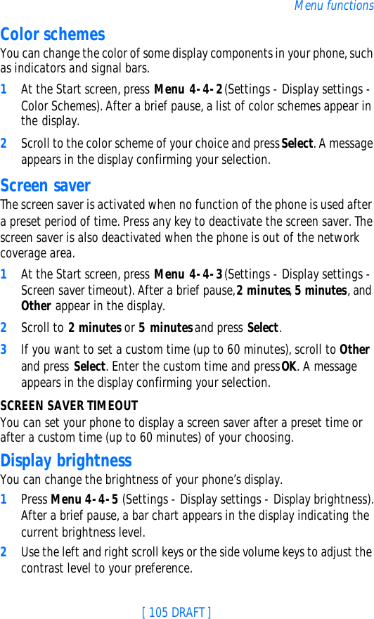 [ 105 DRAFT ]Menu functionsColor schemesYou can change the color of some display components in your phone, such as indicators and signal bars.1At the Start screen, press Menu 4-4-2 (Settings - Display settings - Color Schemes). After a brief pause, a list of color schemes appear in the display.2Scroll to the color scheme of your choice and press Select. A message appears in the display confirming your selection.Screen saverThe screen saver is activated when no function of the phone is used after a preset period of time. Press any key to deactivate the screen saver. The screen saver is also deactivated when the phone is out of the network coverage area.1At the Start screen, press Menu 4-4-3 (Settings - Display settings - Screen saver timeout). After a brief pause, 2 minutes, 5 minutes, and Other appear in the display.2Scroll to 2 minutes or 5 minutes and press Select. 3If you want to set a custom time (up to 60 minutes), scroll to Other and press Select. Enter the custom time and press OK. A message appears in the display confirming your selection.SCREEN SAVER TIMEOUTYou can set your phone to display a screen saver after a preset time or after a custom time (up to 60 minutes) of your choosing.Display brightnessYou can change the brightness of your phone’s display.1Press Menu 4-4-5 (Settings - Display settings - Display brightness). After a brief pause, a bar chart appears in the display indicating the current brightness level.2Use the left and right scroll keys or the side volume keys to adjust the contrast level to your preference.