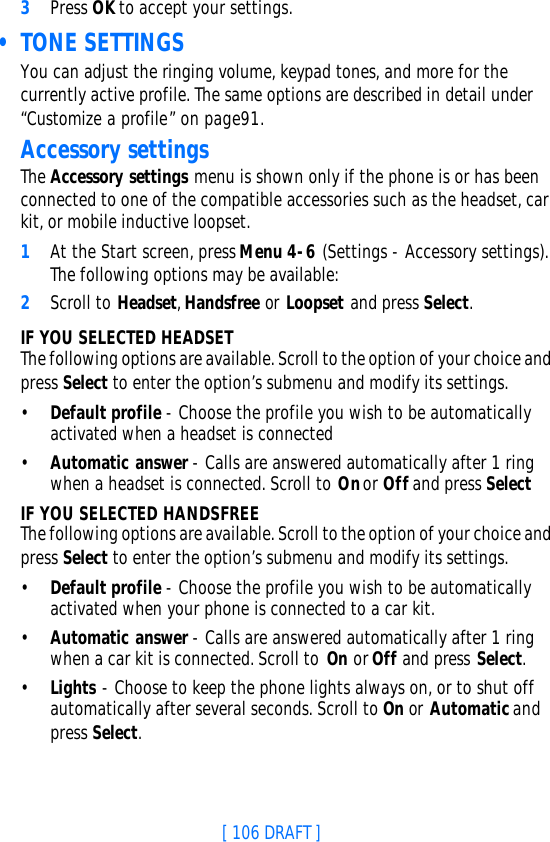 [ 106 DRAFT ]3Press OK to accept your settings. • TONE SETTINGSYou can adjust the ringing volume, keypad tones, and more for the currently active profile. The same options are described in detail under “Customize a profile” on page91.Accessory settingsThe Accessory settings menu is shown only if the phone is or has been connected to one of the compatible accessories such as the headset, car kit, or mobile inductive loopset.1At the Start screen, press Menu 4-6 (Settings - Accessory settings). The following options may be available:2Scroll to Headset, Handsfree or Loopset and press Select.IF YOU SELECTED HEADSETThe following options are available. Scroll to the option of your choice and press Select to enter the option’s submenu and modify its settings.•Default profile - Choose the profile you wish to be automatically activated when a headset is connected•Automatic answer - Calls are answered automatically after 1 ring when a headset is connected. Scroll to On or Off and press SelectIF YOU SELECTED HANDSFREEThe following options are available. Scroll to the option of your choice and press Select to enter the option’s submenu and modify its settings.•Default profile - Choose the profile you wish to be automatically activated when your phone is connected to a car kit.•Automatic answer - Calls are answered automatically after 1 ring when a car kit is connected. Scroll to On or Off and press Select.•Lights - Choose to keep the phone lights always on, or to shut off automatically after several seconds. Scroll to On or Automatic and press Select.