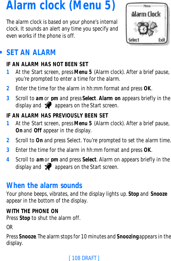 [ 108 DRAFT ]Alarm clock (Menu 5)The alarm clock is based on your phone’s internal clock. It sounds an alert any time you specify and even works if the phone is off. • SET AN ALARMIF AN ALARM HAS NOT BEEN SET1At the Start screen, press Menu 5 (Alarm clock). After a brief pause, you’re prompted to enter a time for the alarm.2Enter the time for the alarm in hh:mm format and press OK. 3Scroll to am or pm and press Select. Alarm on appears briefly in the display and   appears on the Start screen.IF AN ALARM HAS PREVIOUSLY BEEN SET1At the Start screen, press Menu 5 (Alarm clock). After a brief pause, On and Off appear in the display.2Scroll to On and press Select. You’re prompted to set the alarm time.3Enter the time for the alarm in hh:mm format and press OK. 4Scroll to am or pm and press Select. Alarm on appears briefly in the display and   appears on the Start screen.When the alarm soundsYour phone beeps, vibrates, and the display lights up. Stop and Snooze appear in the bottom of the display.WITH THE PHONE ONPress Stop to shut the alarm off.OR Press Snooze. The alarm stops for 10 minutes and Snoozing appears in the display.