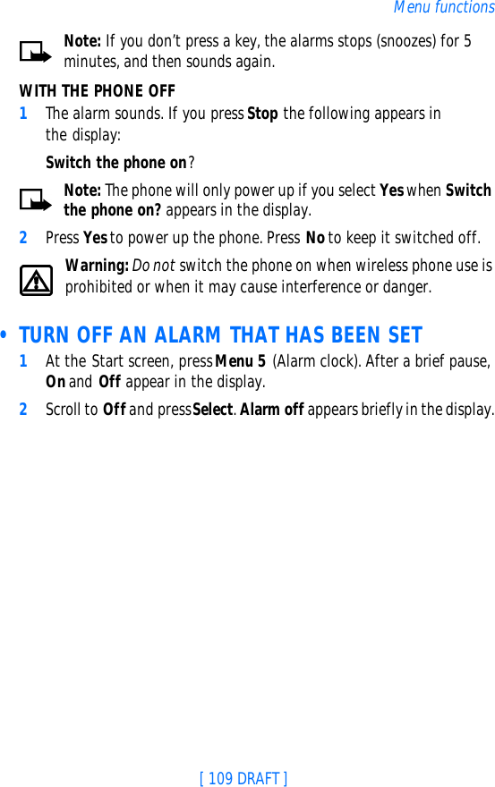 [ 109 DRAFT ]Menu functionsNote: If you don’t press a key, the alarms stops (snoozes) for 5 minutes, and then sounds again.WITH THE PHONE OFF1The alarm sounds. If you press Stop the following appears in the display:Switch the phone on?Note: The phone will only power up if you select Yes when Switch the phone on? appears in the display.2Press Yes to power up the phone. Press No to keep it switched off.Warning: Do not switch the phone on when wireless phone use is prohibited or when it may cause interference or danger. • TURN OFF AN ALARM THAT HAS BEEN SET1At the Start screen, press Menu 5 (Alarm clock). After a brief pause, On and Off appear in the display.2Scroll to Off and press Select. Alarm off appears briefly in the display.