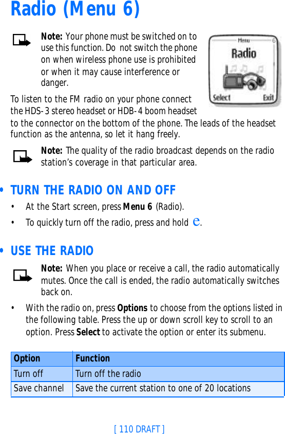 [ 110 DRAFT ]Radio (Menu 6) Note: Your phone must be switched on to use this function. Do not switch the phone on when wireless phone use is prohibited or when it may cause interference or danger.To listen to the FM radio on your phone connect the HDS-3 stereo headset or HDB-4 boom headset to the connector on the bottom of the phone. The leads of the headset function as the antenna, so let it hang freely.Note: The quality of the radio broadcast depends on the radio station’s coverage in that particular area. • TURN THE RADIO ON AND OFF•At the Start screen, press Menu 6 (Radio). •To quickly turn off the radio, press and hold e. • USE THE RADIONote: When you place or receive a call, the radio automatically mutes. Once the call is ended, the radio automatically switches back on.•With the radio on, press Options to choose from the options listed in the following table. Press the up or down scroll key to scroll to an option. Press Select to activate the option or enter its submenu.Option FunctionTurn off Turn off the radioSave channel Save the current station to one of 20 locations