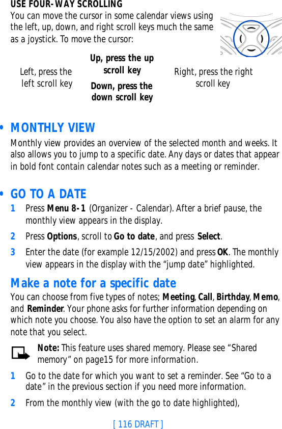 [ 116 DRAFT ]USE FOUR-WAY SCROLLINGYou can move the cursor in some calendar views using the left, up, down, and right scroll keys much the same as a joystick. To move the cursor:  • MONTHLY VIEWMonthly view provides an overview of the selected month and weeks. It also allows you to jump to a specific date. Any days or dates that appear in bold font contain calendar notes such as a meeting or reminder. • GO TO A DATE1Press Menu 8-1 (Organizer - Calendar). After a brief pause, the monthly view appears in the display.2Press Options, scroll to Go to date, and press Select.3Enter the date (for example 12/15/2002) and press OK. The monthly view appears in the display with the “jump date” highlighted.Make a note for a specific dateYou can choose from five types of notes; Meeting, Call, Birthday, Memo, and Reminder. Your phone asks for further information depending on which note you choose. You also have the option to set an alarm for any note that you select.Note: This feature uses shared memory. Please see “Shared memory” on page15 for more information.1Go to the date for which you want to set a reminder. See “Go to a date” in the previous section if you need more information. 2From the monthly view (with the go to date highlighted), Left, press the left scroll keyUp, press the up scroll keyDown, press the down scroll keyRight, press the right scroll key