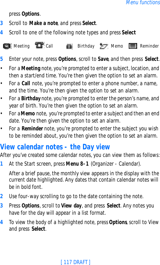 [ 117 DRAFT ]Menu functionspress Options.3Scroll to Make a note, and press Select.4Scroll to one of the following note types and press Select5Enter your note, press Options, scroll to Save, and then press Select.•For a Meeting note, you’re prompted to enter a subject, location, and then a start/end time. You’re then given the option to set an alarm.•For a Call note, you’re prompted to enter a phone number, a name, and the time. You’re then given the option to set an alarm.•For a Birthday note, you’re prompted to enter the person’s name, and year of birth. You’re then given the option to set an alarm.•For a Memo note, you’re prompted to enter a subject and then an end date. You’re then given the option to set an alarm.•For a Reminder note, you’re prompted to enter the subject you wish to be reminded about, you’re then given the option to set an alarm.View calendar notes - the Day viewAfter you’ve created some calendar notes, you can view them as follows:1At the Start screen, press Menu 8-1 (Organizer - Calendar).After a brief pause, the monthly view appears in the display with the current date highlighted. Any dates that contain calendar notes will be in bold font.2Use four-way scrolling to go to the date containing the note.3Press Options, scroll to View day, and press Select. Any notes you have for the day will appear in a list format.4To view the body of a highlighted note, press Options, scroll to View and press Select. Meeting  Call   Birthday  Memo  Reminder