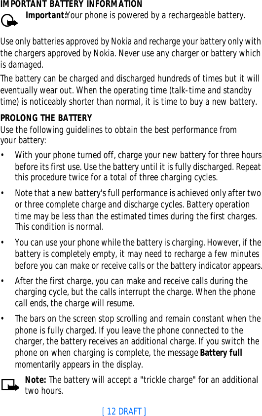 [ 12 DRAFT ]IMPORTANT BATTERY INFORMATIONImportant:Your phone is powered by a rechargeable battery.Use only batteries approved by Nokia and recharge your battery only with the chargers approved by Nokia. Never use any charger or battery which is damaged.The battery can be charged and discharged hundreds of times but it will eventually wear out. When the operating time (talk-time and standby time) is noticeably shorter than normal, it is time to buy a new battery.PROLONG THE BATTERYUse the following guidelines to obtain the best performance from your battery:•With your phone turned off, charge your new battery for three hours before its first use. Use the battery until it is fully discharged. Repeat this procedure twice for a total of three charging cycles.•Note that a new battery&apos;s full performance is achieved only after two or three complete charge and discharge cycles. Battery operation time may be less than the estimated times during the first charges. This condition is normal.•You can use your phone while the battery is charging. However, if the battery is completely empty, it may need to recharge a few minutes before you can make or receive calls or the battery indicator appears.•After the first charge, you can make and receive calls during the charging cycle, but the calls interrupt the charge. When the phone call ends, the charge will resume.•The bars on the screen stop scrolling and remain constant when the phone is fully charged. If you leave the phone connected to the charger, the battery receives an additional charge. If you switch the phone on when charging is complete, the message Battery full momentarily appears in the display.Note: The battery will accept a &quot;trickle charge&quot; for an additional two hours.