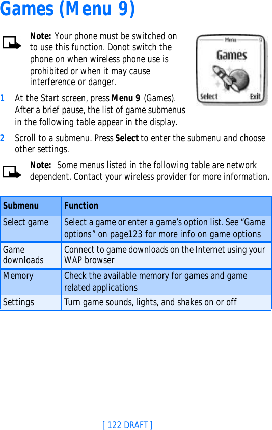 [ 122 DRAFT ]Games (Menu 9)Note: Your phone must be switched on to use this function. Donot switch the phone on when wireless phone use is prohibited or when it may cause interference or danger. 1At the Start screen, press Menu 9 (Games). After a brief pause, the list of game submenus in the following table appear in the display.2Scroll to a submenu. Press Select to enter the submenu and choose other settings.Note:  Some menus listed in the following table are network dependent. Contact your wireless provider for more information.Submenu FunctionSelect game Select a game or enter a game’s option list. See “Game options” on page123 for more info on game optionsGame downloads Connect to game downloads on the Internet using your WAP browserMemory Check the available memory for games and game related applicationsSettings Turn game sounds, lights, and shakes on or off