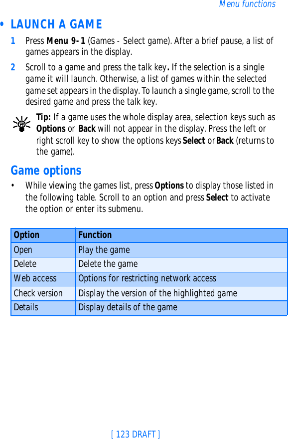 [ 123 DRAFT ]Menu functions • LAUNCH A GAME1Press Menu 9-1 (Games - Select game). After a brief pause, a list of games appears in the display.2Scroll to a game and press the talk key. If the selection is a single game it will launch. Otherwise, a list of games within the selected game set appears in the display. To launch a single game, scroll to the desired game and press the talk key.Tip: If a game uses the whole display area, selection keys such as Options or Back will not appear in the display. Press the left or right scroll key to show the options keys Select or Back (returns to the game).Game options•While viewing the games list, press Options to display those listed in the following table. Scroll to an option and press Select to activate the option or enter its submenu.Option FunctionOpen Play the gameDelete Delete the gameWeb access Options for restricting network accessCheck version Display the version of the highlighted gameDetails Display details of the game