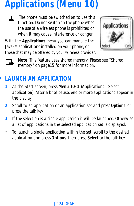 [ 124 DRAFT ]Applications (Menu 10) The phone must be switched on to use this function. Do not switch on the phone when the use of a wireless phone is prohibited or when it may cause interference or danger.With the Applications menu you can manage the JavaTM applications installed on your phone, or those that may be offered by your wireless provider.Note: This feature uses shared memory. Please see “Shared memory” on page15 for more information. • LAUNCH AN APPLICATION1At the Start screen, press Menu 10-1 (Applications - Select application). After a brief pause, one or more applications appear in the display.2Scroll to an application or an application set and press Options, or press the talk key.3If the selection is a single application it will be launched. Otherwise, a list of applications in the selected application set is displayed. •To launch a single application within the set, scroll to the desired application and press Options, then press Select or the talk key.