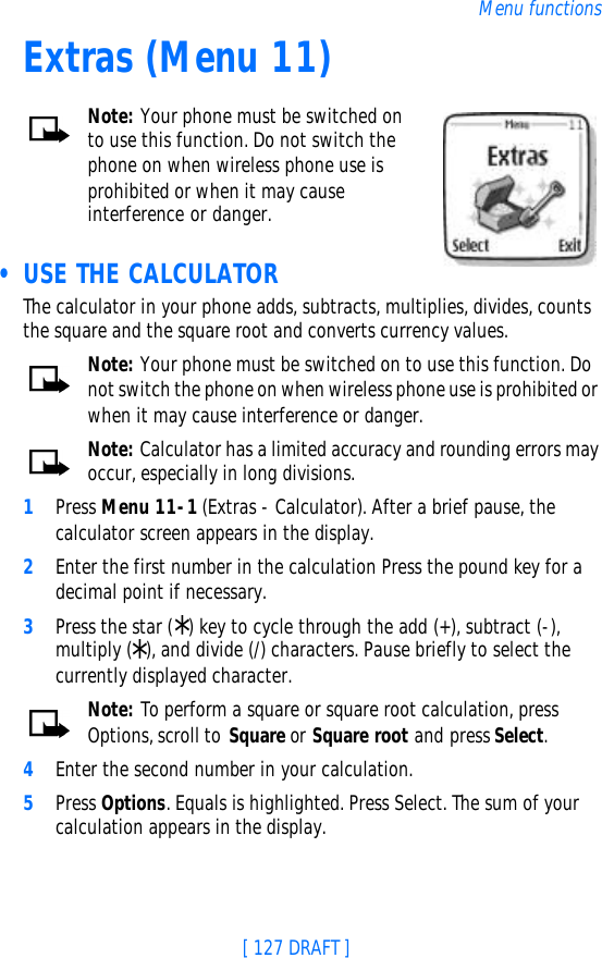 [ 127 DRAFT ]Menu functionsExtras (Menu 11)Note: Your phone must be switched on to use this function. Do not switch the phone on when wireless phone use is prohibited or when it may cause interference or danger. • USE THE CALCULATORThe calculator in your phone adds, subtracts, multiplies, divides, counts the square and the square root and converts currency values.Note: Your phone must be switched on to use this function. Do not switch the phone on when wireless phone use is prohibited or when it may cause interference or danger.Note: Calculator has a limited accuracy and rounding errors may occur, especially in long divisions.1Press Menu 11-1 (Extras - Calculator). After a brief pause, the calculator screen appears in the display.2Enter the first number in the calculation Press the pound key for a decimal point if necessary.3Press the star (*) key to cycle through the add (+), subtract (-), multiply (*), and divide (/) characters. Pause briefly to select the currently displayed character.Note: To perform a square or square root calculation, press Options, scroll to Square or Square root and press Select. 4Enter the second number in your calculation.5Press Options. Equals is highlighted. Press Select. The sum of your calculation appears in the display.