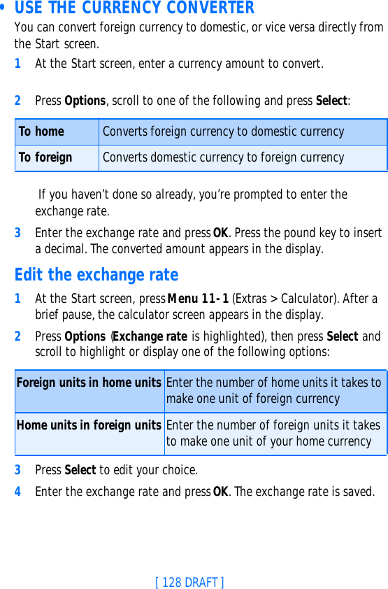 [ 128 DRAFT ] • USE THE CURRENCY CONVERTERYou can convert foreign currency to domestic, or vice versa directly from the Start screen.1At the Start screen, enter a currency amount to convert.2Press Options, scroll to one of the following and press Select: If you haven’t done so already, you’re prompted to enter the exchange rate.3Enter the exchange rate and press OK. Press the pound key to insert a decimal. The converted amount appears in the display.Edit the exchange rate1At the Start screen, press Menu 11-1 (Extras &gt; Calculator). After a brief pause, the calculator screen appears in the display.2Press Options (Exchange rate is highlighted), then press Select and scroll to highlight or display one of the following options:3Press Select to edit your choice. 4Enter the exchange rate and press OK. The exchange rate is saved.To home Converts foreign currency to domestic currencyTo foreign Converts domestic currency to foreign currencyForeign units in home units Enter the number of home units it takes to make one unit of foreign currencyHome units in foreign units Enter the number of foreign units it takes to make one unit of your home currency 