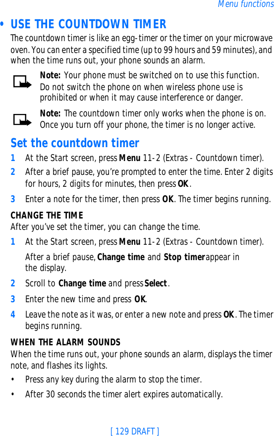 [ 129 DRAFT ]Menu functions • USE THE COUNTDOWN TIMER The countdown timer is like an egg-timer or the timer on your microwave oven. You can enter a specified time (up to 99 hours and 59 minutes), and when the time runs out, your phone sounds an alarm.Note: Your phone must be switched on to use this function. Do not switch the phone on when wireless phone use is prohibited or when it may cause interference or danger.Note: The countdown timer only works when the phone is on. Once you turn off your phone, the timer is no longer active.Set the countdown timer1At the Start screen, press Menu 11-2 (Extras - Countdown timer).2After a brief pause, you’re prompted to enter the time. Enter 2 digits for hours, 2 digits for minutes, then press OK.3Enter a note for the timer, then press OK. The timer begins running.CHANGE THE TIMEAfter you’ve set the timer, you can change the time. 1At the Start screen, press Menu 11-2 (Extras - Countdown timer).After a brief pause, Change time and Stop timer appear in the display.2Scroll to Change time and press Select.3Enter the new time and press OK.4Leave the note as it was, or enter a new note and press OK. The timer begins running.WHEN THE ALARM SOUNDSWhen the time runs out, your phone sounds an alarm, displays the timer note, and flashes its lights. •Press any key during the alarm to stop the timer. •After 30 seconds the timer alert expires automatically.