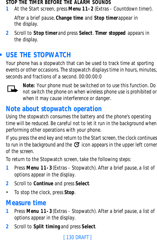 [ 130 DRAFT ]STOP THE TIMER BEFORE THE ALARM SOUNDS1At the Start screen, press Menu 11-2 (Extras - Countdown timer).After a brief pause, Change time and Stop timer appear in the display.2Scroll to Stop timer and press Select. Timer stopped appears in the display. • USE THE STOPWATCHYour phone has a stopwatch that can be used to track time at sporting events or other occasions. The stopwatch displays time in hours, minutes, seconds and fractions of a second. 00:00:00:0Note: Your phone must be switched on to use this function. Do not switch the phone on when wireless phone use is prohibited or when it may cause interference or danger.Note about stopwatch operationUsing the stopwatch consumes the battery and the phone&apos;s operating time will be reduced. Be careful not to let it run in the background when performing other operations with your phone. If you press the end key and return to the Start screen, the clock continues to run in the background and the   icon appears in the upper left corner of the screen.To return to the Stopwatch screen, take the following steps:1Press Menu 11-3 (Extras - Stopwatch). After a brief pause, a list of options appear in the display.2Scroll to Continue and press Select.•To stop the clock, press Stop.Measure time1Press Menu 11-3 (Extras - Stopwatch). After a brief pause, a list of options appear in the display.2Scroll to Split timing and press Select.