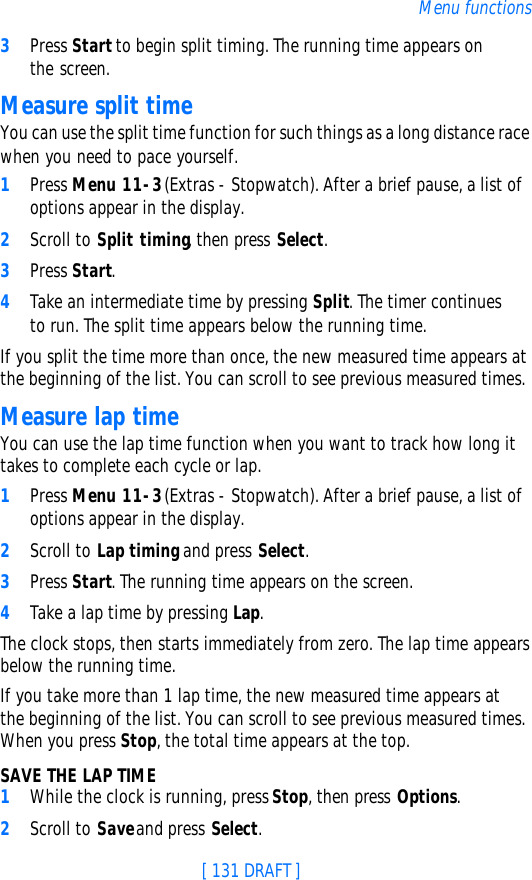[ 131 DRAFT ]Menu functions3Press Start to begin split timing. The running time appears on the screen.Measure split timeYou can use the split time function for such things as a long distance race when you need to pace yourself.1Press Menu 11-3 (Extras - Stopwatch). After a brief pause, a list of options appear in the display.2Scroll to Split timing, then press Select.3Press Start.4Take an intermediate time by pressing Split. The timer continues to run. The split time appears below the running time. If you split the time more than once, the new measured time appears at the beginning of the list. You can scroll to see previous measured times.Measure lap timeYou can use the lap time function when you want to track how long it takes to complete each cycle or lap. 1Press Menu 11-3 (Extras - Stopwatch). After a brief pause, a list of options appear in the display.2Scroll to Lap timing and press Select.3Press Start. The running time appears on the screen.4Take a lap time by pressing Lap.The clock stops, then starts immediately from zero. The lap time appears below the running time.If you take more than 1 lap time, the new measured time appears at the beginning of the list. You can scroll to see previous measured times. When you press Stop, the total time appears at the top.SAVE THE LAP TIME1While the clock is running, press Stop, then press Options.2Scroll to Save and press Select. 