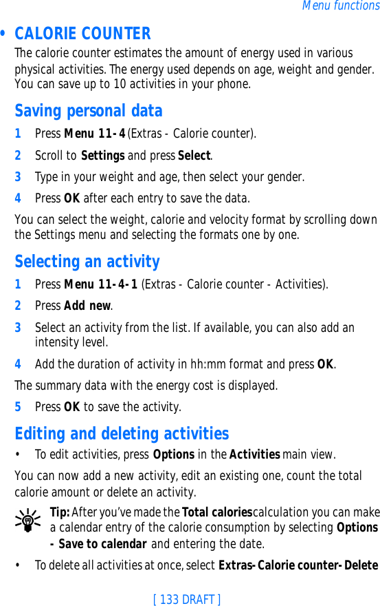 [ 133 DRAFT ]Menu functions • CALORIE COUNTERThe calorie counter estimates the amount of energy used in various physical activities. The energy used depends on age, weight and gender. You can save up to 10 activities in your phone.Saving personal data1Press Menu 11-4 (Extras - Calorie counter).2Scroll to Settings and press Select. 3Type in your weight and age, then select your gender.4Press OK after each entry to save the data.You can select the weight, calorie and velocity format by scrolling down the Settings menu and selecting the formats one by one.Selecting an activity1Press Menu 11-4-1 (Extras - Calorie counter - Activities).2Press Add new.3Select an activity from the list. If available, you can also add an intensity level.4Add the duration of activity in hh:mm format and press OK.The summary data with the energy cost is displayed.5Press OK to save the activity.Editing and deleting activities•To edit activities, press Options in the Activities main view.You can now add a new activity, edit an existing one, count the total calorie amount or delete an activity.Tip: After you’ve made the Total calories calculation you can make a calendar entry of the calorie consumption by selecting Options - Save to calendar and entering the date. •To delete all activities at once, select Extras-Calorie counter-Delete 