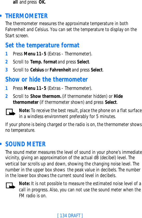 [ 134 DRAFT ]all and press OK. • THERMOMETERThe thermometer measures the approximate temperature in both Fahrenheit and Celsius. You can set the temperature to display on the Start screen.Set the temperature format1Press Menu 11-5 (Extras - Thermometer).2Scroll to Temp. format and press Select.3Scroll to Celsius or Fahrenheit and press Select.Show or hide the thermometer1Press Menu 11-5 (Extras - Thermometer).2Scroll to Show thermom. (if thermometer hidden) or Hide thermometer (if thermometer shown) and press Select.Note: To receive the best result, place the phone on a flat surface in a windless environment preferably for 5 minutes.If your phone is being charged or the radio is on, the thermometer shows no temperature. • SOUND METERThe sound meter measures the level of sound in your phone’s immediate vicinity, giving an approximation of the actual dB (decibel) level. The vertical bar scrolls up and down, showing the changing noise level. The number in the upper box shows  the peak value in decibels. The number in the lower box shows the current sound level in decibels.Note: It is not possible to measure the estimated noise level of a call in progress. Also, you can not use the sound meter when the FM radio is on.