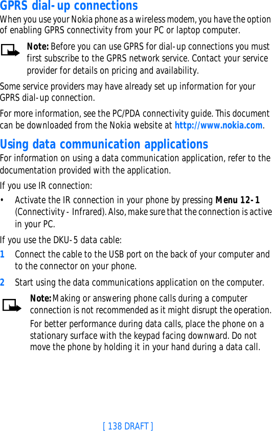 [ 138 DRAFT ]GPRS dial-up connectionsWhen you use your Nokia phone as a wireless modem, you have the option of enabling GPRS connectivity from your PC or laptop computer. Note: Before you can use GPRS for dial-up connections you must first subscribe to the GPRS network service. Contact your service provider for details on pricing and availability.Some service providers may have already set up information for your GPRS dial-up connection. For more information, see the PC/PDA connectivity guide. This document can be downloaded from the Nokia website at http://www.nokia.com.Using data communication applicationsFor information on using a data communication application, refer to the documentation provided with the application.If you use IR connection:•Activate the IR connection in your phone by pressing Menu 12-1 (Connectivity - Infrared). Also, make sure that the connection is active in your PC.If you use the DKU-5 data cable:1Connect the cable to the USB port on the back of your computer and to the connector on your phone.2Start using the data communications application on the computer.Note:Making or answering phone calls during a computer connection is not recommended as it might disrupt the operation.For better performance during data calls, place the phone on a stationary surface with the keypad facing downward. Do not move the phone by holding it in your hand during a data call.