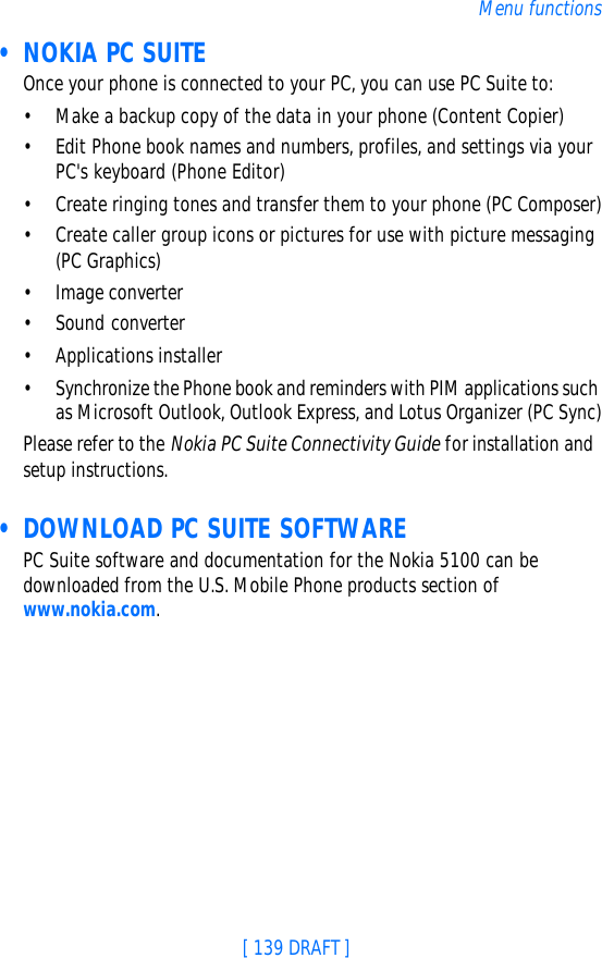 [ 139 DRAFT ]Menu functions • NOKIA PC SUITEOnce your phone is connected to your PC, you can use PC Suite to:•Make a backup copy of the data in your phone (Content Copier)•Edit Phone book names and numbers, profiles, and settings via your PC&apos;s keyboard (Phone Editor)•Create ringing tones and transfer them to your phone (PC Composer)•Create caller group icons or pictures for use with picture messaging (PC Graphics)•Image converter•Sound converter•Applications installer•Synchronize the Phone book and reminders with PIM applications such as Microsoft Outlook, Outlook Express, and Lotus Organizer (PC Sync)Please refer to the Nokia PC Suite Connectivity Guide for installation and setup instructions. • DOWNLOAD PC SUITE SOFTWAREPC Suite software and documentation for the Nokia 5100 can be downloaded from the U.S. Mobile Phone products section of www.nokia.com.