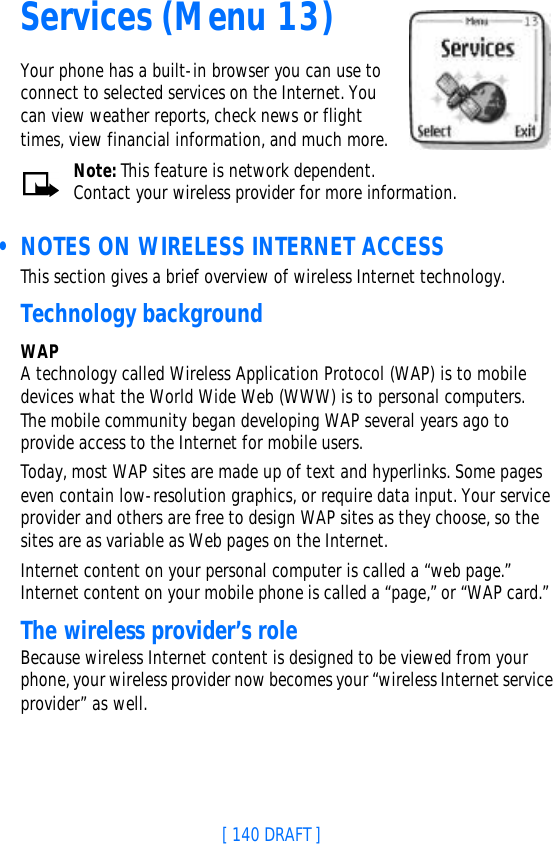 [ 140 DRAFT ]Services (Menu 13)Your phone has a built-in browser you can use to connect to selected services on the Internet. You can view weather reports, check news or flight times, view financial information, and much more.Note: This feature is network dependent. Contact your wireless provider for more information. • NOTES ON WIRELESS INTERNET ACCESSThis section gives a brief overview of wireless Internet technology.Technology backgroundWAPA technology called Wireless Application Protocol (WAP) is to mobile devices what the World Wide Web (WWW) is to personal computers. The mobile community began developing WAP several years ago to provide access to the Internet for mobile users.Today, most WAP sites are made up of text and hyperlinks. Some pages even contain low-resolution graphics, or require data input. Your service provider and others are free to design WAP sites as they choose, so the sites are as variable as Web pages on the Internet.Internet content on your personal computer is called a “web page.” Internet content on your mobile phone is called a “page,” or “WAP card.” The wireless provider’s roleBecause wireless Internet content is designed to be viewed from your phone, your wireless provider now becomes your “wireless Internet service provider” as well.