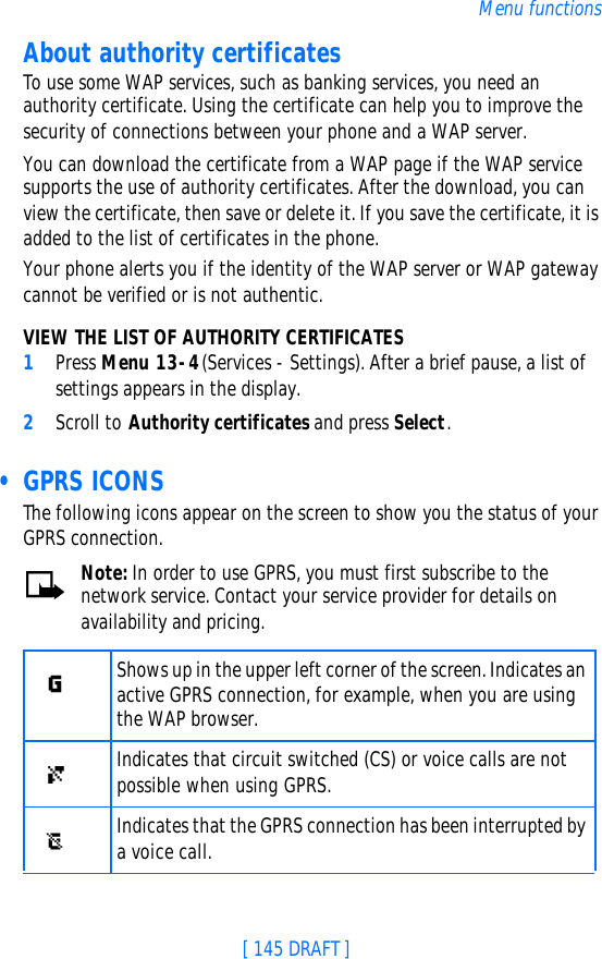 [ 145 DRAFT ]Menu functionsAbout authority certificatesTo use some WAP services, such as banking services, you need an authority certificate. Using the certificate can help you to improve the security of connections between your phone and a WAP server.You can download the certificate from a WAP page if the WAP service supports the use of authority certificates. After the download, you can view the certificate, then save or delete it. If you save the certificate, it is added to the list of certificates in the phone.Your phone alerts you if the identity of the WAP server or WAP gateway cannot be verified or is not authentic.VIEW THE LIST OF AUTHORITY CERTIFICATES1Press Menu 13-4 (Services - Settings). After a brief pause, a list of settings appears in the display.2Scroll to Authority certificates and press Select. • GPRS ICONSThe following icons appear on the screen to show you the status of your GPRS connection.Note: In order to use GPRS, you must first subscribe to the network service. Contact your service provider for details on availability and pricing.Shows up in the upper left corner of the screen. Indicates an active GPRS connection, for example, when you are using the WAP browser.Indicates that circuit switched (CS) or voice calls are not possible when using GPRS.Indicates that the GPRS connection has been interrupted by a voice call.