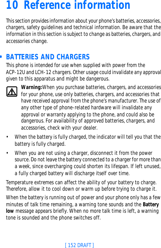 [ 152 DRAFT ]10 ReferenceinformationThis section provides information about your phone’s batteries, accessories, chargers, safety guidelines and technical information. Be aware that the information in this section is subject to change as batteries, chargers, and accessories change. • BATTERIES AND CHARGERSThis phone is intended for use when supplied with power from the ACP-12U and LCH-12 chargers. Other usage could invalidate any approval given to this apparatus and might be dangerous.Warning:When you purchase batteries, chargers, and accessories for your phone, use only batteries, chargers, and accessories that have received approval from the phone’s manufacturer. The use of any other type of phone-related hardware will invalidate any approval or warranty applying to the phone, and could also be dangerous. For availability of approved batteries, chargers, and accessories, check with your dealer.•When the battery is fully charged, the indicator will tell you that the battery is fully charged.•When you are not using a charger, disconnect it from the power source. Do not leave the battery connected to a charger for more than a week, since overcharging could shorten its lifespan. If left unused, a fully charged battery will discharge itself over time.Temperature extremes can affect the ability of your battery to charge. Therefore, allow it to cool down or warm up before trying to charge it.When the battery is running out of power and your phone only has a few minutes of talk time remaining, a warning tone sounds and the Battery low message appears briefly. When no more talk time is left, a warning tone is sounded and the phone switches off.