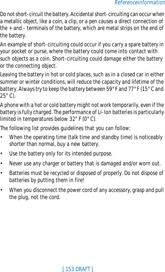 [ 153 DRAFT ]ReferenceinformationDo not short-circuit the battery. Accidental short-circuiting can occur when a metallic object, like a coin, a clip, or a pen causes a direct connection of the + and - terminals of the battery, which are metal strips on the end of the battery.An example of short-circuiting could occur if you carry a spare battery in your pocket or purse, where the battery could come into contact with such objects as a coin. Short-circuiting could damage either the battery or the connecting object.Leaving the battery in hot or cold places, such as in a closed car in either summer or winter conditions, will reduce the capacity and lifetime of the battery. Always try to keep the battery between 59° F and 77° F (15° C and 25° C).A phone with a hot or cold battery might not work temporarily, even if the battery is fully charged. The performance of Li-Ion batteries is particularly limited in temperatures below 32° F (0° C).The following list provides guidelines that you can follow:•When the operating time (talk time and standby time) is noticeably shorter than normal, buy a new battery.•Use the battery only for its intended purpose.•Never use any charger or battery that is damaged and/or worn out.•Batteries must be recycled or disposed of properly. Do not dispose of batteries by putting them in fire!•When you disconnect the power cord of any accessory, grasp and pull the plug, not the cord.