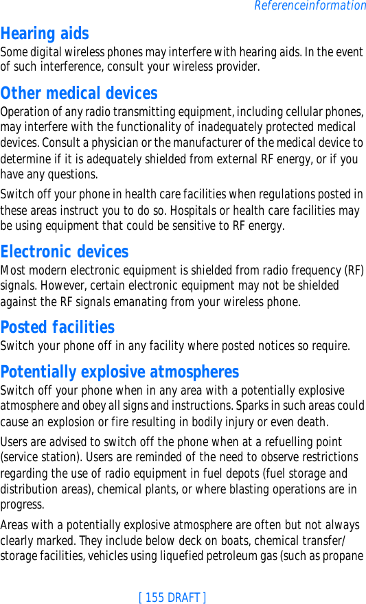 [ 155 DRAFT ]ReferenceinformationHearing aidsSome digital wireless phones may interfere with hearing aids. In the event of such interference, consult your wireless provider.Other medical devicesOperation of any radio transmitting equipment, including cellular phones, may interfere with the functionality of inadequately protected medical devices. Consult a physician or the manufacturer of the medical device to determine if it is adequately shielded from external RF energy, or if you have any questions.Switch off your phone in health care facilities when regulations posted in these areas instruct you to do so. Hospitals or health care facilities may be using equipment that could be sensitive to RF energy.Electronic devicesMost modern electronic equipment is shielded from radio frequency (RF) signals. However, certain electronic equipment may not be shielded against the RF signals emanating from your wireless phone.Posted facilitiesSwitch your phone off in any facility where posted notices so require.Potentially explosive atmospheresSwitch off your phone when in any area with a potentially explosive atmosphere and obey all signs and instructions. Sparks in such areas could cause an explosion or fire resulting in bodily injury or even death.Users are advised to switch off the phone when at a refuelling point (service station). Users are reminded of the need to observe restrictions regarding the use of radio equipment in fuel depots (fuel storage and distribution areas), chemical plants, or where blasting operations are in progress.Areas with a potentially explosive atmosphere are often but not always clearly marked. They include below deck on boats, chemical transfer/storage facilities, vehicles using liquefied petroleum gas (such as propane 