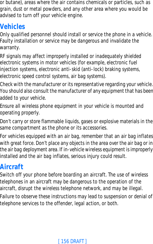 [ 156 DRAFT ]or butane), areas where the air contains chemicals or particles, such as grain, dust or metal powders, and any other area where you would be advised to turn off your vehicle engine.VehiclesOnly qualified personnel should install or service the phone in a vehicle. Faulty installation or service may be dangerous and invalidate the warranty.RF signals may affect improperly installed or inadequately shielded electronic systems in motor vehicles (for example, electronic fuel injection systems, electronic anti-skid (anti-lock) braking systems, electronic speed control systems, air bag systems).Check with the manufacturer or its representative regarding your vehicle. You should also consult the manufacturer of any equipment that has been added to your vehicle.Ensure all wireless phone equipment in your vehicle is mounted and operating properly.Don’t carry or store flammable liquids, gases or explosive materials in the same compartment as the phone or its accessories.For vehicles equipped with an air bag, remember that an air bag inflates with great force. Don’t place any objects in the area over the air bag or in the air bag deployment area. If in-vehicle wireless equipment is improperly installed and the air bag inflates, serious injury could result.AircraftSwitch off your phone before boarding an aircraft. The use of wireless telephones in an aircraft may be dangerous to the operation of the aircraft, disrupt the wireless telephone network, and may be illegal.Failure to observe these instructions may lead to suspension or denial of telephone services to the offender, legal action, or both.