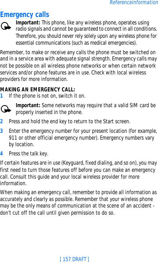 [ 157 DRAFT ]ReferenceinformationEmergency callsImportant: This phone, like any wireless phone, operates using radio signals and cannot be guaranteed to connect in all conditions. Therefore, you should never rely solely upon any wireless phone for essential communications (such as medical emergencies).Remember, to make or receive any calls the phone must be switched on and in a service area with adequate signal strength. Emergency calls may not be possible on all wireless phone networks or when certain network services and/or phone features are in use. Check with local wireless providers for more information.MAKING AN EMERGENCY CALL:1If the phone is not on, switch it on.Important: Some networks may require that a valid SIM card be properly inserted in the phone.2Press and hold the end key to return to the Start screen.3Enter the emergency number for your present location (for example, 911 or other official emergency number). Emergency numbers vary by location.4Press the talk key.If certain features are in use (Keyguard, fixed dialing, and so on), you may first need to turn those features off before you can make an emergency call. Consult this guide and your local wireless provider for more information.When making an emergency call, remember to provide all information as accurately and clearly as possible. Remember that your wireless phone may be the only means of communication at the scene of an accident - don’t cut off the call until given permission to do so.