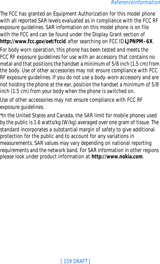 [ 159 DRAFT ]ReferenceinformationThe FCC has granted an Equipment Authorization for this model phone with all reported SAR levels evaluated as in compliance with the FCC RF exposure guidelines. SAR information on this model phone is on file with the FCC and can be found under the Display Grant section of http://www.fcc.gov/oet/fccid after searching on FCC ID LJPNPM-6X. For body worn operation, this phone has been tested and meets the FCC RF exposure guidelines for use with an accessory that contains no metal and that positions the handset a minimum of 5/8 inch (1.5 cm) from the body. Use of other accessories may not ensure compliance with FCC RF exposure guidelines. If you do not use a body-worn accessory and are not holding the phone at the ear, position the handset a minimum of 5/8 inch (1.5 cm) from your body when the phone is switched on.Use of other accessories may not ensure compliance with FCC RF exposure guidelines.*In the United States and Canada, the SAR limit for mobile phones used by the public is 1.6 watts/kg (W/kg) averaged over one gram of tissue. The standard incorporates a substantial margin of safety to give additional protection for the public and to account for any variations in measurements. SAR values may vary depending on national reporting requirements and the network band. For SAR information in other regions please look under product information at http://www.nokia.com.