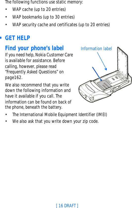 [ 16 DRAFT ]The following functions use static memory:•WAP cache (up to 20 entries)•WAP bookmarks (up to 30 entries)•WAP security cache and certificates (up to 20 entries) • GET HELPFind your phone’s labelIf you need help, Nokia Customer Care is available for assistance. Before calling, however, please read “Frequently Asked Questions” on page162.We also recommend that you write down the following information and have it available if you call. The information can be found on back of the phone, beneath the battery.•The International Mobile Equipment Identifier (IMEI)•We also ask that you write down your zip code.Information label