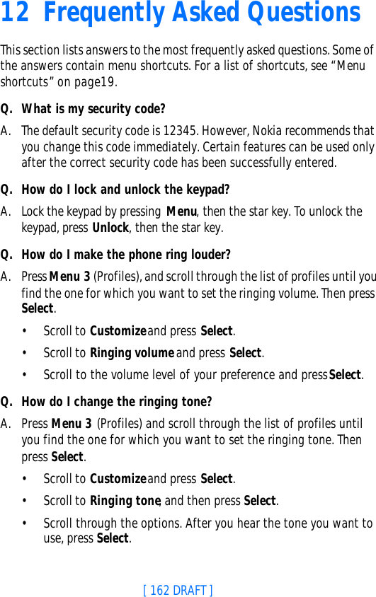 [ 162 DRAFT ]12 Frequently Asked QuestionsThis section lists answers to the most frequently asked questions. Some of the answers contain menu shortcuts. For a list of shortcuts, see “Menu shortcuts” on page19.Q. What is my security code?A. The default security code is 12345. However, Nokia recommends that you change this code immediately. Certain features can be used only after the correct security code has been successfully entered.Q. How do I lock and unlock the keypad?A. Lock the keypad by pressing Menu, then the star key. To unlock the keypad, press Unlock, then the star key.Q. How do I make the phone ring louder?A. Press Menu 3 (Profiles), and scroll through the list of profiles until you find the one for which you want to set the ringing volume. Then press Select.•Scroll to Customize and press Select.•Scroll to Ringing volume and press Select.•Scroll to the volume level of your preference and press Select.Q. How do I change the ringing tone?A. Press Menu 3 (Profiles) and scroll through the list of profiles until you find the one for which you want to set the ringing tone. Then press Select.•Scroll to Customize and press Select.•Scroll to Ringing tone, and then press Select. •Scroll through the options. After you hear the tone you want to use, press Select.