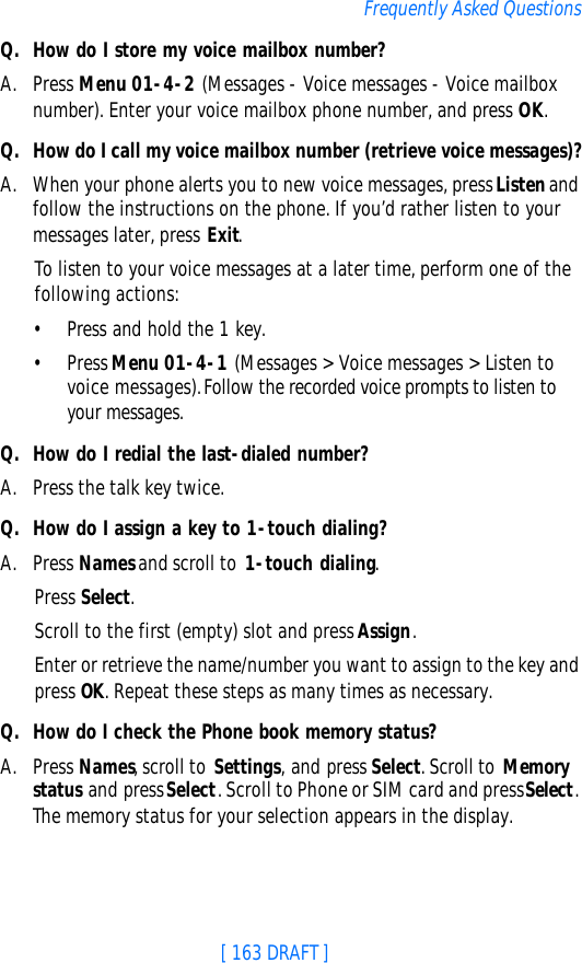 [ 163 DRAFT ]Frequently Asked QuestionsQ. How do I store my voice mailbox number?A. Press Menu 01-4-2 (Messages - Voice messages - Voice mailbox number). Enter your voice mailbox phone number, and press OK.Q. How do I call my voice mailbox number (retrieve voice messages)?A. When your phone alerts you to new voice messages, press Listen and follow the instructions on the phone. If you’d rather listen to your messages later, press Exit.To listen to your voice messages at a later time, perform one of the following actions:•Press and hold the 1 key.•Press Menu 01-4-1 (Messages &gt; Voice messages &gt; Listen to voice messages). Follow the recorded voice prompts to listen to your messages.Q. How do I redial the last-dialed number?A. Press the talk key twice.Q. How do I assign a key to 1-touch dialing?A. Press Names and scroll to 1-touch dialing.Press Select.Scroll to the first (empty) slot and press Assign.Enter or retrieve the name/number you want to assign to the key and press OK. Repeat these steps as many times as necessary.Q. How do I check the Phone book memory status?A. Press Names, scroll to Settings, and press Select. Scroll to Memory status and press Select. Scroll to Phone or SIM card and press Select. The memory status for your selection appears in the display.