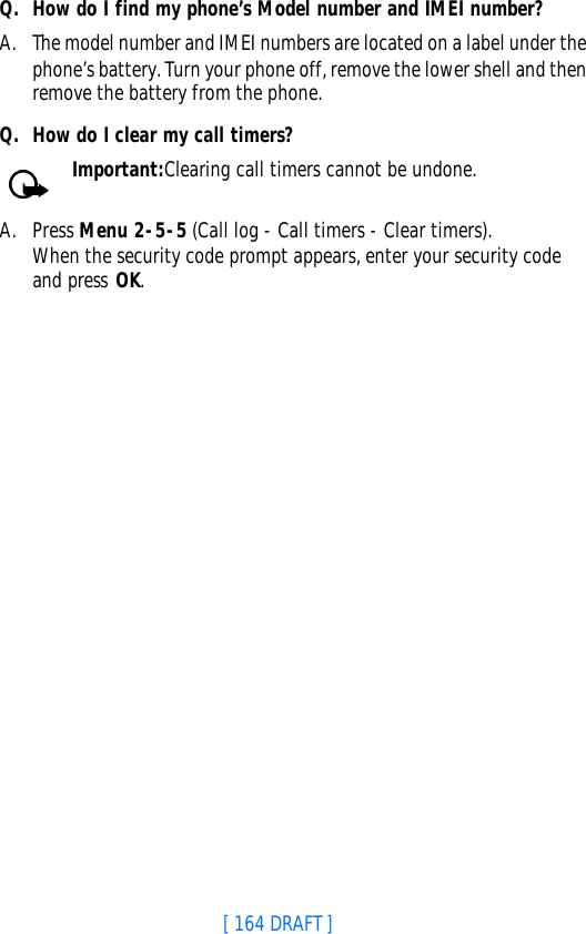 [ 164 DRAFT ]Q. How do I find my phone’s Model number and IMEI number?A. The model number and IMEI numbers are located on a label under the phone’s battery. Turn your phone off, remove the lower shell and then remove the battery from the phone.Q. How do I clear my call timers?Important:Clearing call timers cannot be undone.A. Press Menu 2-5-5 (Call log - Call timers - Clear timers). When the security code prompt appears, enter your security code and press OK.