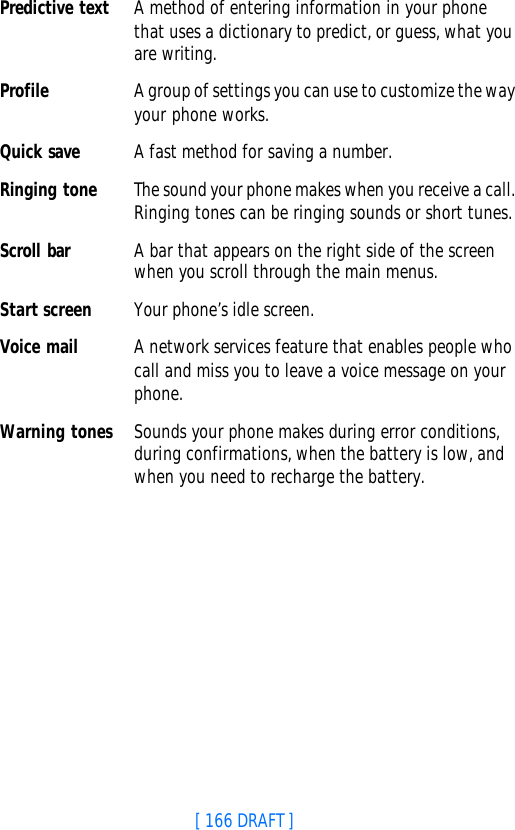 [ 166 DRAFT ]Predictive text A method of entering information in your phone that uses a dictionary to predict, or guess, what you are writing. Profile A group of settings you can use to customize the way your phone works.Quick save A fast method for saving a number. Ringing tone The sound your phone makes when you receive a call. Ringing tones can be ringing sounds or short tunes. Scroll bar A bar that appears on the right side of the screen when you scroll through the main menus.Start screen Your phone’s idle screen.Voice mail A network services feature that enables people who call and miss you to leave a voice message on your phone. Warning tones Sounds your phone makes during error conditions, during confirmations, when the battery is low, and when you need to recharge the battery. 