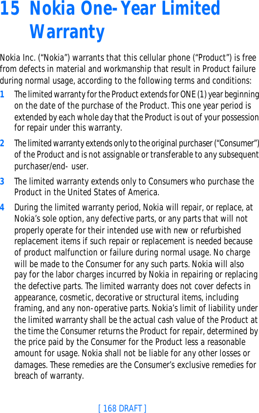 [ 168 DRAFT ]15 Nokia One-Year Limited WarrantyNokia Inc. (“Nokia”) warrants that this cellular phone (“Product”) is free from defects in material and workmanship that result in Product failure during normal usage, according to the following terms and conditions:1The limited warranty for the Product extends for ONE (1) year beginning on the date of the purchase of the Product. This one year period is extended by each whole day that the Product is out of your possession for repair under this warranty.2The limited warranty extends only to the original purchaser (“Consumer”) of the Product and is not assignable or transferable to any subsequent purchaser/end- user.3The limited warranty extends only to Consumers who purchase the Product in the United States of America.4During the limited warranty period, Nokia will repair, or replace, at Nokia’s sole option, any defective parts, or any parts that will not properly operate for their intended use with new or refurbished replacement items if such repair or replacement is needed because of product malfunction or failure during normal usage. No charge will be made to the Consumer for any such parts. Nokia will also pay for the labor charges incurred by Nokia in repairing or replacing the defective parts. The limited warranty does not cover defects in appearance, cosmetic, decorative or structural items, including framing, and any non-operative parts. Nokia’s limit of liability under the limited warranty shall be the actual cash value of the Product at the time the Consumer returns the Product for repair, determined by the price paid by the Consumer for the Product less a reasonable amount for usage. Nokia shall not be liable for any other losses or damages. These remedies are the Consumer’s exclusive remedies for breach of warranty.