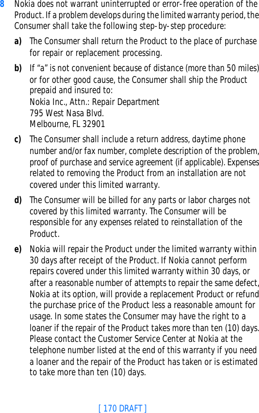 [ 170 DRAFT ]8Nokia does not warrant uninterrupted or error-free operation of the Product. If a problem develops during the limited warranty period, the Consumer shall take the following step-by-step procedure:a) The Consumer shall return the Product to the place of purchase for repair or replacement processing.b) If “a” is not convenient because of distance (more than 50 miles) or for other good cause, the Consumer shall ship the Product prepaid and insured to:Nokia Inc., Attn.: Repair Department795 West Nasa Blvd. Melbourne, FL 32901c) The Consumer shall include a return address, daytime phone number and/or fax number, complete description of the problem, proof of purchase and service agreement (if applicable). Expenses related to removing the Product from an installation are not covered under this limited warranty.d) The Consumer will be billed for any parts or labor charges not covered by this limited warranty. The Consumer will be responsible for any expenses related to reinstallation of the Product.e) Nokia will repair the Product under the limited warranty within 30 days after receipt of the Product. If Nokia cannot perform repairs covered under this limited warranty within 30 days, or after a reasonable number of attempts to repair the same defect, Nokia at its option, will provide a replacement Product or refund the purchase price of the Product less a reasonable amount for usage. In some states the Consumer may have the right to a loaner if the repair of the Product takes more than ten (10) days. Please contact the Customer Service Center at Nokia at the telephone number listed at the end of this warranty if you need a loaner and the repair of the Product has taken or is estimated to take more than ten (10) days.