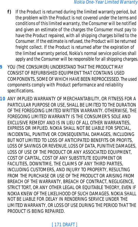 [ 171 DRAFT ]Nokia One-Year Limited Warrantyf) If the Product is returned during the limited warranty period, but the problem with the Product is not covered under the terms and conditions of this limited warranty, the Consumer will be notified and given an estimate of the charges the Consumer must pay to have the Product repaired, with all shipping charges billed to the Consumer. If the estimate is refused, the Product will be returned freight collect. If the Product is returned after the expiration of the limited warranty period, Nokia’s normal service policies shall apply and the Consumer will be responsible for all shipping charges.9YOU (THE CONSUMER) UNDERSTAND THAT THE PRODUCT MAY CONSIST OF REFURBISHED EQUIPMENT THAT CONTAINS USED COMPONENTS, SOME OF WHICH HAVE BEEN REPROCESSED. The used components comply with Product performance and reliability specifications.10 ANY IMPLIED WARRANTY OF MERCHANTABILITY, OR FITNESS FOR A PARTICULAR PURPOSE OR USE, SHALL BE LIMITED TO THE DURATION OF THE FOREGOING LIMITED WRITTEN WARRANTY. OTHERWISE, THE FOREGOING LIMITED WARRANTY IS THE CONSUMER’S SOLE AND EXCLUSIVE REMEDY AND IS IN LIEU OF ALL OTHER WARRANTIES, EXPRESS OR IMPLIED. NOKIA SHALL NOT BE LIABLE FOR SPECIAL, INCIDENTAL, PUNITIVE OR CONSEQUENTIAL DAMAGES, INCLUDING BUT NOT LIMITED TO LOSS OF ANTICIPATED BENEFITS OR PROFITS, LOSS OF SAVINGS OR REVENUE, LOSS OF DATA, PUNITIVE DAMAGES, LOSS OF USE OF THE PRODUCT OR ANY ASSOCIATED EQUIPMENT, COST OF CAPITAL, COST OF ANY SUBSTITUTE EQUIPMENT OR FACILITIES, DOWNTIME, THE CLAIMS OF ANY THIRD PARTIES, INCLUDING CUSTOMERS, AND INJURY TO PROPERTY, RESULTING FROM THE PURCHASE OR USE OF THE PRODUCT OR ARISING FROM BREACH OF THE WARRANTY, BREACH OF CONTRACT, NEGLIGENCE, STRICT TORT, OR ANY OTHER LEGAL OR EQUITABLE THEORY, EVEN IF NOKIA KNEW OF THE LIKELIHOOD OF SUCH DAMAGES. NOKIA SHALL NOT BE LIABLE FOR DELAY IN RENDERING SERVICE UNDER THE LIMITED WARRANTY, OR LOSS OF USE DURING THE PERIOD THAT THE PRODUCT IS BEING REPAIRED.
