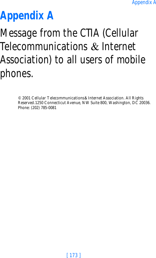 [ 173 ]Appendix AAppendix AMessage from the CTIA (Cellular Telecommunications &amp; Internet Association) to all users of mobile phones.© 2001 Cellular Telecommunications &amp; Internet Association. All Rights Reserved.1250 Connecticut Avenue, NW Suite 800, Washington, DC 20036. Phone: (202) 785-0081