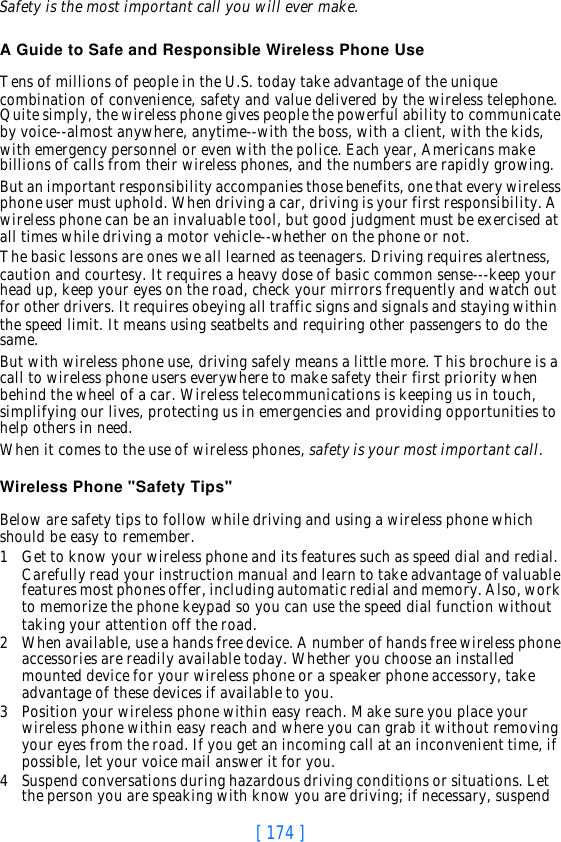 [ 174 ]Safety is the most important call you will ever make.A Guide to Safe and Responsible Wireless Phone UseTens of millions of people in the U.S. today take advantage of the unique combination of convenience, safety and value delivered by the wireless telephone. Quite simply, the wireless phone gives people the powerful ability to communicate by voice--almost anywhere, anytime--with the boss, with a client, with the kids, with emergency personnel or even with the police. Each year, Americans make billions of calls from their wireless phones, and the numbers are rapidly growing.But an important responsibility accompanies those benefits, one that every wireless phone user must uphold. When driving a car, driving is your first responsibility. A wireless phone can be an invaluable tool, but good judgment must be exercised at all times while driving a motor vehicle--whether on the phone or not.The basic lessons are ones we all learned as teenagers. Driving requires alertness, caution and courtesy. It requires a heavy dose of basic common sense---keep your head up, keep your eyes on the road, check your mirrors frequently and watch out for other drivers. It requires obeying all traffic signs and signals and staying within the speed limit. It means using seatbelts and requiring other passengers to do the same.But with wireless phone use, driving safely means a little more. This brochure is a call to wireless phone users everywhere to make safety their first priority when behind the wheel of a car. Wireless telecommunications is keeping us in touch, simplifying our lives, protecting us in emergencies and providing opportunities to help others in need. When it comes to the use of wireless phones, safety is your most important call.   Wireless Phone &quot;Safety Tips&quot;Below are safety tips to follow while driving and using a wireless phone which should be easy to remember. 1Get to know your wireless phone and its features such as speed dial and redial. Carefully read your instruction manual and learn to take advantage of valuable features most phones offer, including automatic redial and memory. Also, work to memorize the phone keypad so you can use the speed dial function without taking your attention off the road.2When available, use a hands free device. A number of hands free wireless phone accessories are readily available today. Whether you choose an installed mounted device for your wireless phone or a speaker phone accessory, take advantage of these devices if available to you.3Position your wireless phone within easy reach. Make sure you place your wireless phone within easy reach and where you can grab it without removing your eyes from the road. If you get an incoming call at an inconvenient time, if possible, let your voice mail answer it for you.4Suspend conversations during hazardous driving conditions or situations. Let the person you are speaking with know you are driving; if necessary, suspend 